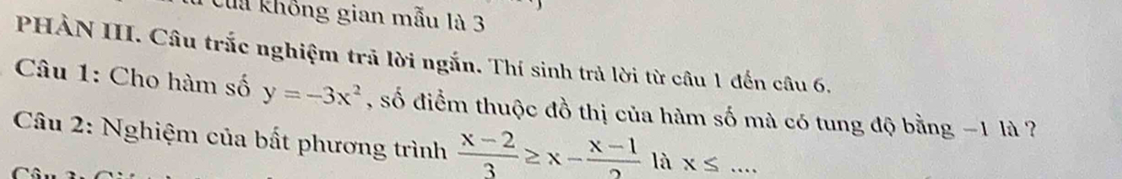 Cua không gian mẫu là 3
PHÀN III. Câu trắc nghiệm trả lời ngắn. Thí sinh trả lời từ câu 1 đến câu 6.
* Câu 1: Cho hàm số y=-3x^2 , số điểm thuộc đồ thị của hàm số mà có tung độ bằng −1 là ?
Câu 2: Nghiệm của bất phương trình  (x-2)/3 ≥ x- (x-1)/2  là x≤ _