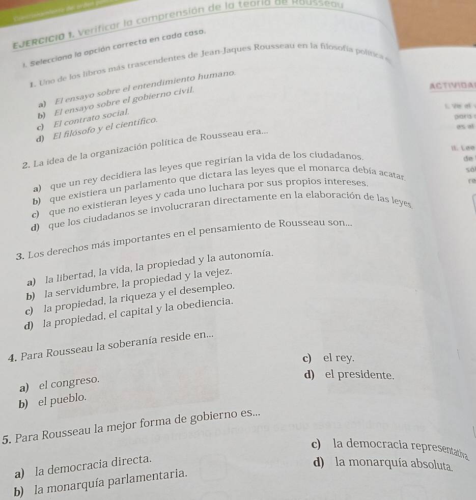 EJERcIcia 1. Verificar la comprensión de la teoría de Rousseau
1. Selecciona la opción correcta en cada caso.
1. Uno de los libros más trascendentes de Jean-Jaques Rousseau en la filosofía política 
ACTIVIDA
a) El ensayo sobre el entendimiento humano.
b) El ensayo sobre el gobierno civil.
1. Ve at
c) El contrato social.
d) El filósofo y el científico.
paris 
as al
II. Lee
2. La idea de la organización política de Rousseau era...
só
a) que un rey decidiera las leyes que regirían la vida de los ciudadanos.
b) que existiera un parlamento que dictara las leyes que el monarca debía acatar de
c) que no existieran leyes y cada uno luchara por sus propios intereses
re
d) que los ciudadanos se involucraran directamente en la elaboración de las leyes
3. Los derechos más importantes en el pensamiento de Rousseau son...
a) la libertad, la vida, la propiedad y la autonomía.
b) la servidumbre, la propiedad y la vejez.
c) la propiedad, la riqueza y el desempleo.
d) la propiedad, el capital y la obediencia.
4. Para Rousseau la soberanía reside en...
c) el rey.
a) el congreso.
d)el presidente.
b) el pueblo.
5. Para Rousseau la mejor forma de gobierno es...
c) la democracia representativa
a) la democracia directa.
d) la monarquía absoluta.
b) la monarquía parlamentaria.