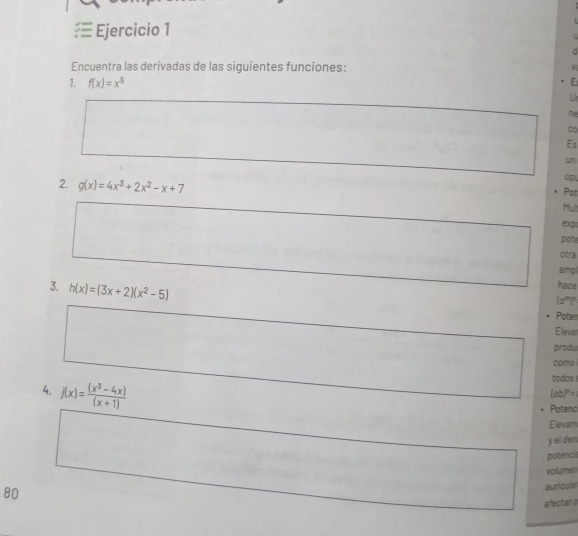 □ 
Encuentra las derivadas de las siguientes funciones: 
1. f(x)=x^5
E 
Ur 
ne 
Co 
Es 
un 
op 
Pot 
2. g(x)=4x^3+2x^2-x+7 Mul 
exp( 
pate 
otra 
amp 
3. h(x)=(3x+2)(x^2-5)
hace 
(a')" 
Poten 
Elevar 
produl 
como 
4. j(x)= ((x^3-4x))/(x+1) 
todos !
(ab)^n=
Potenc 
Elevam 
y el den 
potencia 
volumen 
80 
auricula 
afectan