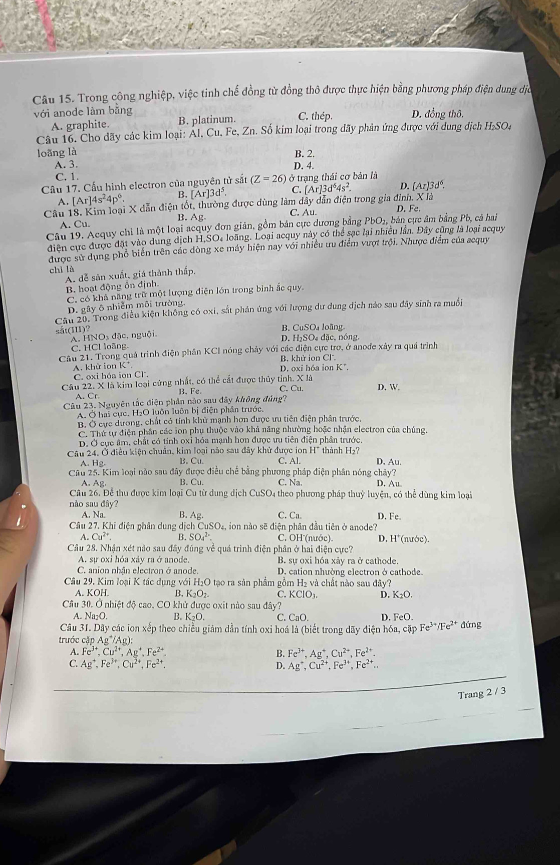 Trong công nghiệp, việc tinh chế đồng từ đồng thô được thực hiện bằng phương pháp điện dung dịc
với anode làm bằng D. đồng thô.
A. graphite. B. platinum. C. thép.
Câu 16. Čho dãy các kim loại: Ál, Cu, Fe, Zn. Số kim loại trong dãy phản ứng được với dung dịch H₂SO4
loãng là B. 2.
A. 3. D. 4.
C. 1.
Câu 17. Cấu hình electron của nguyên tử sắt (Z=26) ở trạng thái cơ bản là
A. [Ar]4s^24p^6. B. [Ar]3d^5. C. [Ar]3d^64s^2. D. [Ar]3d^6.
Câu 18. Kim loại X dẫn điện tốt, thường được dùng làm dây dẫn điện trong gia đình. X là
B. Ag. C. Au.
D. Fe.
A. Cu.
Câu 19. Acquy chỉ là một loại acquy đơn giản, gồm bản cực dương bằng PbO_2, bản cực âm bằng Pb, cả hai
diện cực được đặt vào dung dịch H,SO4 loãng. Loại acquy này có thể sạc lại nhiều lần. Đây cũng là loại acquy
được sử dụng phổ biến trên các dòng xe máy hiện nay với nhiều ưu điểm vượt trội. Nhược điểm của acquy
chì là
A. dễ sản xuất, giá thành thấp.
B. hoạt động ổn định.
C. có khả năng trữ một lượng điện lớn trong bình ắc quy.
D. gây ô nhiễm môi trường,
Câu 20. Trong điều kiện không có oxi, sắt phản ứng với lượng dư dung dịch nào sau đây sinh ra muối
sắt(III)?
B. CuSO₄ loãng.
A. HNO3 đặc, nguội.
D. H₂SO₄ đặc, nóng.
C. HCl loãng.
Câu 21. Trong quá trình điện phân KCl nóng chảy với các điện cực trơ, ở anode xảy ra quá trình
B. khử ion Cl.
A. khử ion K* D. oxi hóa ion K*.
C. oxi hóa ion Cl.
Câu 22. X là kim loại cứng nhất, có thể cắt được thủy tinh. X là
A. Cr B. Fe. C. Cu. D. W.
Câu 23. Nguyên tắc điện phân nào sau dây không đúng?
A. Ở hai cực. H₂O luôn luôn bị điện phân trước.
B. Ở cực dương, chất có tính khử mạnh hơn được ưu tiên điện phân trước.
C. Thứ tự điện phân các ion phụ thuộc vào khả năng nhường hoặc nhận electron của chúng.
D. Ở cực âm, chất có tính oxỉ hóa mạnh hơn được ưu tiên điện phân trước,
Câu 24. Ở điều kiện chuẩn, kim loại nảo sau đây khử được ion H* thành H₂?
A. Hg. B. Cu C. Al. D. Au.
Câu 25. Kim loại nào sau đây được điều chế bằng phương pháp điện phân nóng chảy?
A. Ag B. Cu. C. Na. D. Au.
Câu 26. Để thu được kim loại Cu từ dung dịch CuSO4 theo phương pháp thuỷ luyện, có thể dùng kim loại
nào sau đây?
A. Na. B. Ag. C. Ca. D. Fe.
Câu 27. Khi điện phân dung dịch CuSO_4 a, ion nào sẽ điện phân đầu tiên ở anode?
A. Cu^(2+). B. SO_4^((2-). C. OH (nước). D. H*(nước).
Câu 28. Nhận xét nào sau đây đúng về quá trình điện phân ở hai điện cực?
A. sự oxi hóa xảy ra ở anode. B. sự oxi hóa xảy ra ở cathode.
C. anion nhận electron ở anode. D. cation nhường electron ở cathode.
Câu 29. Kim loại K tác dụng với H₂O tạo ra sản phẩm gồm H₂ và chất nào sau đây?
A. KOH. B. K_2)O_2. C. KClO₃. D. 1 _2O.
Câu 30. Ở nhiệt độ cao, CO khử được oxit nào sau đây?
A. Na₂O. B. K_2O. C. CaO Fe )
D. 
Câu 31. Dãy các ion xếp theo chiều giảm dần tính oxi hoá là (biết trong dãy điện hóa, cặp Fe^(3+)/Fe^(2+) đứng
trước cặp Ag^+/Ag):
A. Fe^(3+),Cu^(2+),Ag^+,Fe^(2+). B. Fe^(3+),Ag^+,Cu^(2+),Fe^(2+).
Ag^+,Fe^(3+),Cu^(2+),Fe^(2+).
D. Ag^+,Cu^(2+),Fe^(3+),Fe^(2+).
Trang 2 / 3