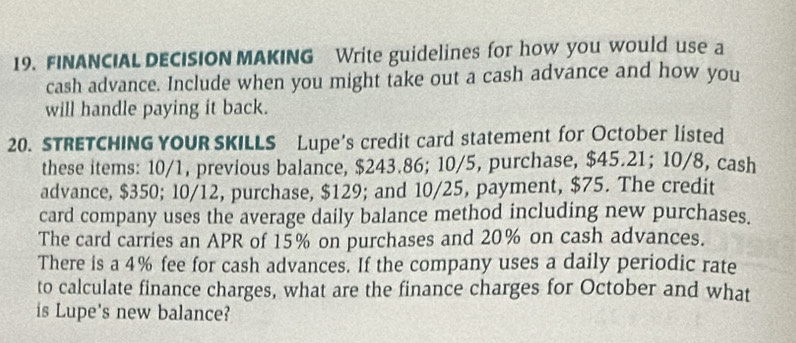 FINANCIAL DECISION MAKING Write guidelines for how you would use a 
cash advance. Include when you might take out a cash advance and how you 
will handle paying it back. 
20. STRETCHING YOUR SKILLS Lupe's credit card statement for October listed 
these items: 10/1, previous balance, $243.86; 10/5, purchase, $45.21; 10/8, cash 
advance, $350; 10/12, purchase, $129; and 10/25, payment, $75. The credit 
card company uses the average daily balance method including new purchases. 
The card carries an APR of 15% on purchases and 20% on cash advances. 
There is a 4% fee for cash advances. If the company uses a daily periodic rate 
to calculate finance charges, what are the finance charges for October and what 
is Lupe's new balance?