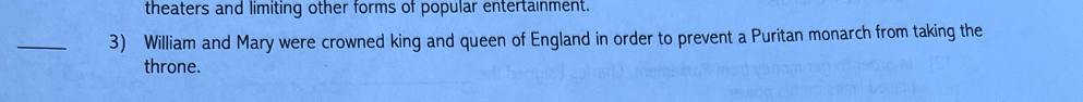 theaters and limiting other forms of popular entertainment. 
_3) William and Mary were crowned king and queen of England in order to prevent a Puritan monarch from taking the 
throne.