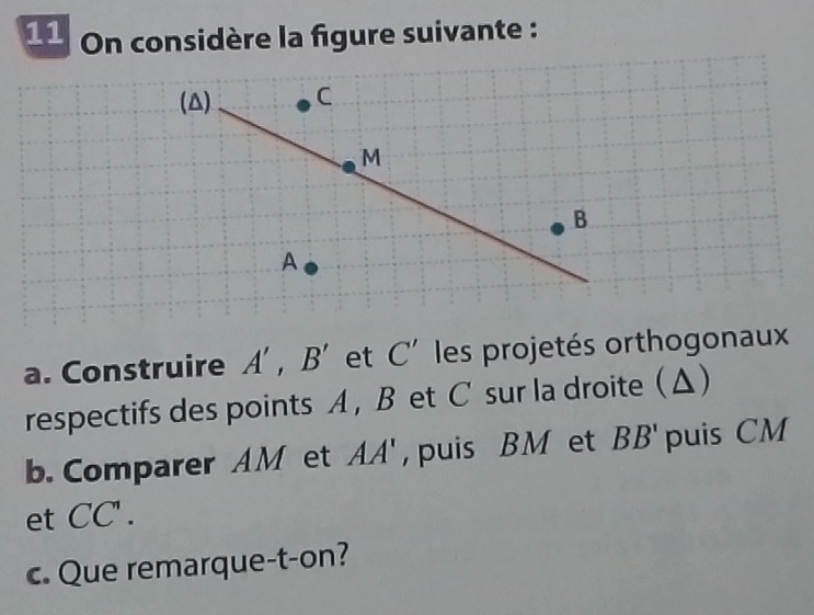 On considère la figure suivante : 
(△) C
M
B
A
a. Construire A', B' et C' les projetés orthogonaux 
respectifs des points A, B et C sur la droite (Δ) 
b. Comparer AM et AA' , puis BM et BB' puis CM
et CC'. 
c. Que remarque-t-on?