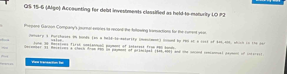 QS 15-6 (Algo) Accounting for debt investments classified as held-to-maturity LO P2
Prepare Garzon Company's journal entries to record the following transactions for the current year. 
January 1 Purchases 9% bonds (as a held-to-maturity investment) issued by PBS at a cost of $46,400, which is the par 
value. 
Book June 30 Receives first semiannual payment of interest from PBS bonds. 
Hint December 31 Receives a check from PBS in payment of principal ($46,400) and the second semiannual payment of interest. 
Prnt 
ferences View transaction list