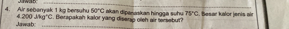 Jawab:_ 
_ 
4. Air sebanyak 1 kg bersuhu 50°C akan dipanaskan hingga suhu 75°C. Besar kalor jenis air
4.200j/kg°C. Berapakah kalor yang diserap oleh air tersebut? 
Jawab:_