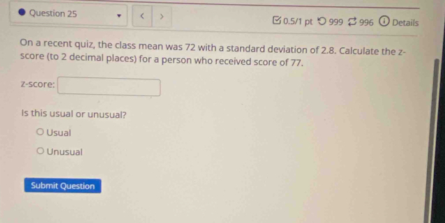 < > 0.5/1 pt つ 999 ： $ 996 ⓘ Details
On a recent quiz, the class mean was 72 with a standard deviation of 2.8. Calculate the z -
score (to 2 decimal places) for a person who received score of 77.
z-score: □ 
Is this usual or unusual?
Usual
Unusual
Submit Question