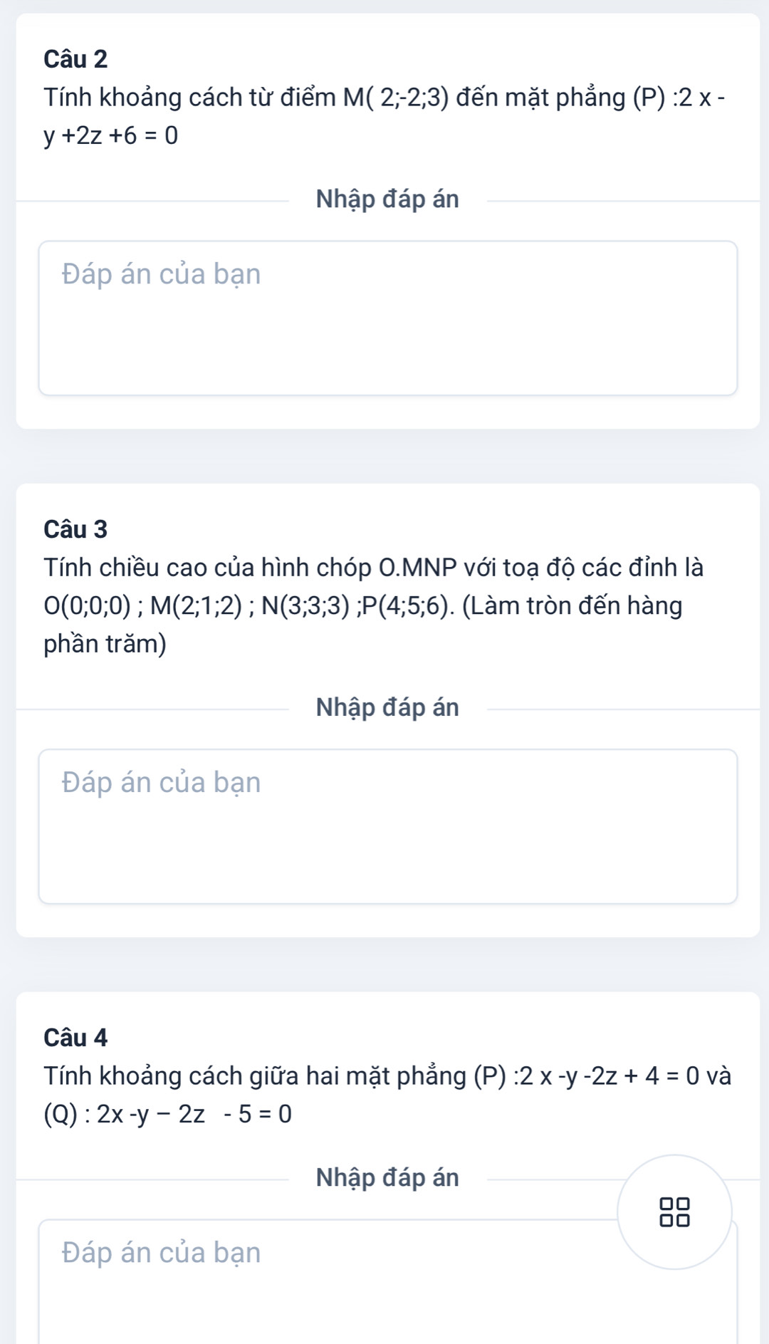 Tính khoảng cách từ điểm M(2;-2;3) đến mặt phẳng (P) : 2 x -
y+2z+6=0
Nhập đáp án 
Đáp án của bạn 
Câu 3 
Tính chiều cao của hình chóp O.MNP với toạ độ các đỉnh là
O(0;0;0); M(2;1;2); N(3;3;3); P(4;5;6). (Làm tròn đến hàng 
phần trăm) 
Nhập đáp án 
Đáp án của bạn 
Câu 4 
Tính khoảng cách giữa hai mặt phẳng (P) 2x-y-2z+4=0 và 
(Q) : · 2x-y-2z-5=0
Nhập đáp án
□□
□□
Đáp án của bạn