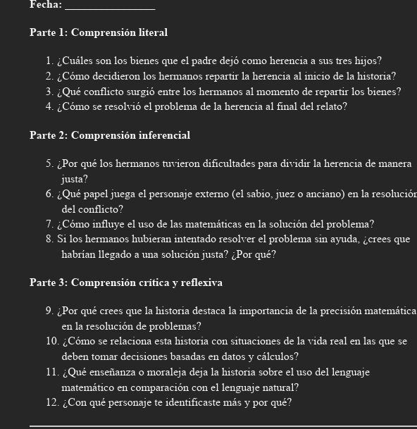 Fecha: 
_ 
Parte 1: Comprensión literal 
1. ¿Cuáles son los bienes que el padre dejó como herencia a sus tres hijos? 
2. ¿Cómo decidieron los hermanos repartir la herencia al inicio de la historia? 
3. ¿Qué conflicto surgió entre los hermanos al momento de repartir los bienes? 
4. ¿Cómo se resolvió el problema de la herencia al final del relato? 
Parte 2: Comprensión inferencial 
5. ¿Por qué los hermanos tuvieron dificultades para dividir la herencia de manera 
justa? 
6. ¿Qué papel juega el personaje externo (el sabio, juez o anciano) en la resolución 
del conflicto? 
7. ¿Cómo influye el uso de las matemáticas en la solución del problema? 
8. Si los hermanos hubieran intentado resolver el problema sin ayuda, ¿crees que 
habrían llegado a una solución justa? ¿Por qué? 
Parte 3: Comprensión crítica y reflexiva 
9. ¿Por qué crees que la historia destaca la importancia de la precisión matemática 
en la resolución de problemas? 
10. ¿Cómo se relaciona esta historia con situaciones de la vida real en las que se 
deben tomar decisiones basadas en datos y cálculos? 
11. ¿Qué enseñanza o moraleja deja la historia sobre el uso del lenguaje 
matemático en comparación con el lenguaje natural? 
12. ¿Con qué personaje te identificaste más y por qué?