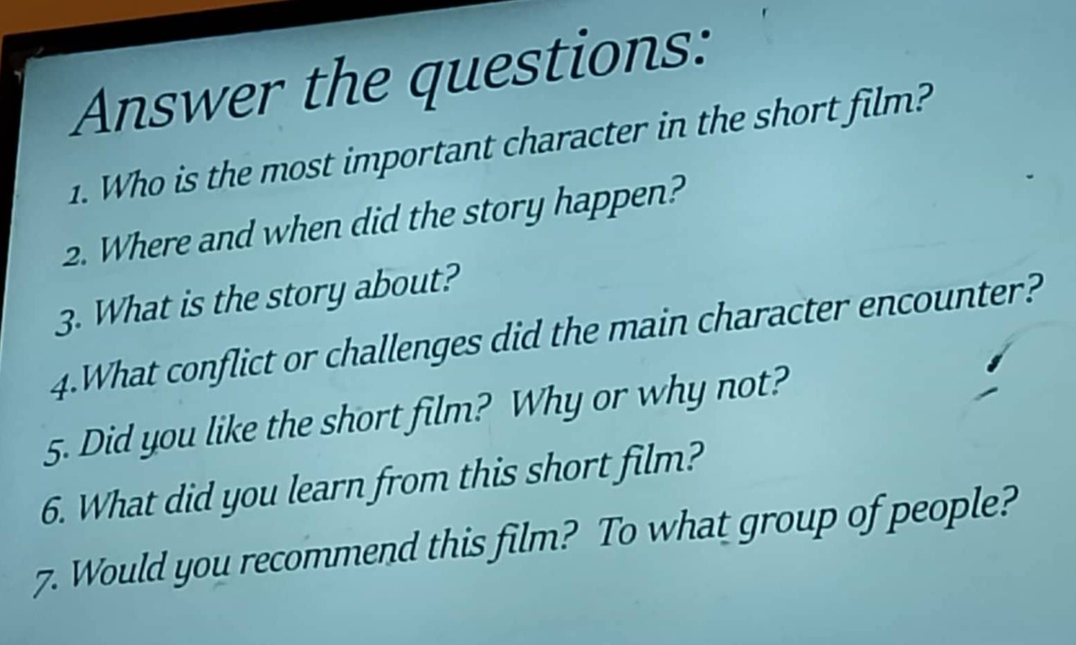 Answer the questions: 
1. Who is the most important character in the short film? 
2. Where and when did the story happen? 
3. What is the story about? 
4.What conflict or challenges did the main character encounter? 
5. Did you like the short film? Why or why not? 
6. What did you learn from this short film? 
7. Would you recommend this film? To what group of people?