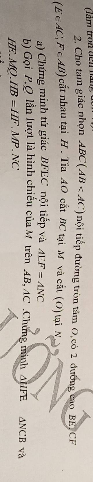 ( àm tron đến nán 
2. Cho tam giác nhọn ABC(AB nội tiếp đường tròn tâm O,có 2 đường cao BE, CF
(E∈ AC,F∈ AB) cắt nhau tại H. Tia AO cắt BC tại M và cắt (O) tại N 
a) Chứng minh tứ giác BFEC nội tiếp và AEF=ANC
b) Gọi P, Q lần lượt là hình chiếu của M trên AB, AC.Chứng minh △ HFE △ NCB và
HE.MQ. HB=HF.MP.NC