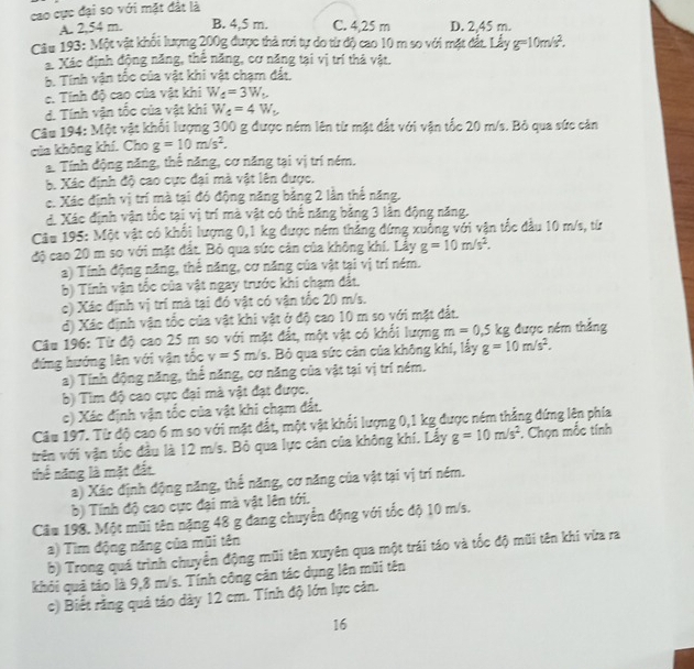 cao cực đại so với mặt đất là
A. 2,54 m. B. 4,5 m. C. 4,25 m D. 2,45 m.
Câu 193: Một vật khối lượng 200g được thả rơi tự do từ độ cao 10 m so với mặt đất 1 Liyg=10m/s^2.
a Xác định động năng, thể năng, cơ năng tại vị trí thả vật.
b. Tính vận tốc của vật khi vật chạm đất.
c. Tính độ cao của vật khi W_4=3W_t
d. Tính vận tốc của vật khi W_4=4W_t
Câu 194: Một vật khổi lượng 300 g được ném lên từ mặt đất với vận tốc 20 m/s. Bỏ qua sức cản
của không khí. Cho g=10m/s^2.
a. Tính động năng, thế năng, cơ năng tại vị trí ném.
b. Xác định độ cao cực đại mà vật lên được.
c. Xác định vị trí mà tại đó động năng bằng 2 lần thế năng.
đ. Xác định vận tốc tại vị trí mà vật có thế năng băng 3 lân động năng.
Câu 195: Một vật có khổi lượng 0,1 kg được ném thẳng đứng xuống với vận tốc đầu 10 m/s, từ
độ cao 20 m so với mặt đất. Bỏ qua sức cản của không khí. Lây g=10m/s^2.
a) Tính động năng, thể năng, cơ năng của vật tại vị trí ném.
b) Tính vận tốc của vật ngay trước khi chạm đất.
c) Xác định vị trí mà tại đó vật có vận tốc 20 m/s.
đ) Xác định vận tốc của vật khi vật ở độ cao 10 m so với mặt đất.
Câu 196: Từ độ cao 25 m so với mặt đất, một vật có khổi lượng m=0,5 kg được ném thẳng
đứng hướng lên với vận tốc v=5m/s. Bỏ qua sức cản của không khí, lấy g=10m/s^2.
a) Tính động năng, thể năng, cơ năng của vật tại vị trí ném,
b) Tìm độ cao cực đại mà vật đạt được.
c) Xác định vận tốc của vật khi chạm đất.
Câu 197. Từ độ cao 6 m so với mặt đất, một vật khổi lượng 0,1 kg được ném thẳng đứng lên phía
trên với vận tốc đầu là 12 m/s. Bỏ qua lực cản của không khí. Lấy g=10m/s^2. Chọn mắc tính
thể năng là mặt đất
a) Xác định động năng, thế năng, cơ năng của vật tại vị trí ném.
b) Tính độ cao cực đại mà vật lên tới.
Cầu 198. Một mũi tên nặng 48 g đang chuyển động với tốc độ 10 m/s.
a) Tìm động năng của mũi tên
b) Trong quá trình chuyển động mũi tên xuyên qua một trái táo và tốc độ mũi tên khi vừa ra
khỏi quả tảo là 9,8 m/s. Tính công cản tác dụng lên mũi tên
c) Biết rằng quả táo dày 12 cm. Tính độ lớn lực cản.
16