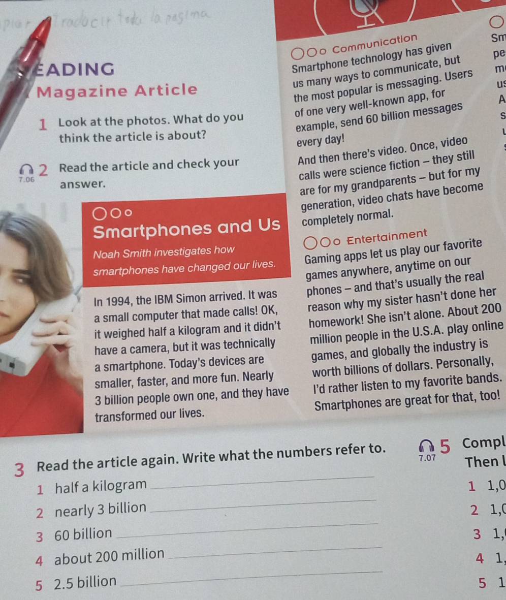 O○ Communication 
Sm 
EAding 
Smartphone technology has given 
us many ways to communicate, but pe 
us 
the most popular is messaging. Users m 
Magazine Article 
of one very well-known app, for 
example, send 60 billion messages A 
1 Look at the photos. What do you 
S 
think the article is about? 
every day! 
And then there’s video. Once, video 
calls were science fiction - they still 
2 Read the article and check your
7.06 answer. 
are for my grandparents - but for my 
Oc 
generation, video chats have become 
Smartphones and Us completely normal. 
o Entertainment 
Noah Smith investigates how 
smartphones have changed our lives. Gaming apps let us play our favorite 
games anywhere, anytime on our 
In 1994, the IBM Simon arrived. It was phones - and that’s usually the real 
a small computer that made calls! OK, reason why my sister hasn't done her 
it weighed half a kilogram and it didn’t homework! She isn't alone. About 200
have a camera, but it was technically million people in the U.S.A. play online 
a smartphone. Today's devices are games, and globally the industry is 
smaller, faster, and more fun. Nearly worth billions of dollars. Personally,
3 billion people own one, and they have I'd rather listen to my favorite bands. 
transformed our lives. Smartphones are great for that, too! 
3 Read the article again. Write what the numbers refer to. 5 Compl
7.07 Then l 
_ 
_
1 half a kilogram 1 1, 0
_
2 nearly 3 billion 2 1,0
_ 
3 60 billion 3 1, 
_
4 about 200 million
4 1, 
5 2.5 billion 5 1