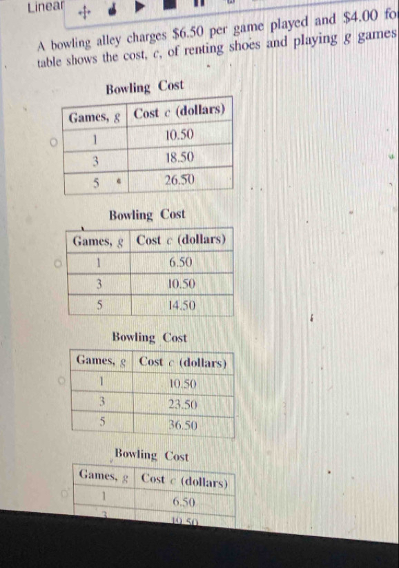 Linear 
A bowling alley charges $6.50 per game played and $4.00 fo 
table shows the cost, c, of renting shoes and playing g games 
Bowling Cost 
Bowling Cost