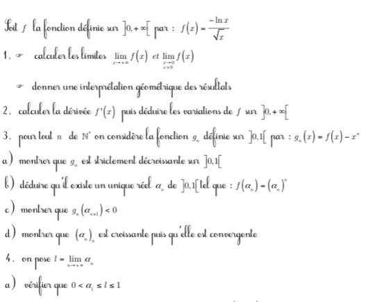 Toit la fonction définie sur ]0,+∈fty [pa_1:f(x)= (-ln x)/sqrt(x) 
1. ~ calculer les límites limlimits _xto +∈fty f(x) et limlimits _xto 0f(x)
donner une interprétation géométrique des résultats 
2.calculer la dérivée f'(x) puis déduire les variations de fsur ]0,+∈fty [
3. pour tout n de N° on considère la fonction 9 définie sur ]0,1[ par : g_n(x)=f(x)-x^n
a ) montrer que g est strictement décroissante sur |0,1
déduire qu'il ex de ]0,1| lel que : f(a_n)=(a_n)^n
a_n
tçã que q. (a_n+1)<0</tex>
(a_n)
l=limlimits _xto +∈fty a_n
0