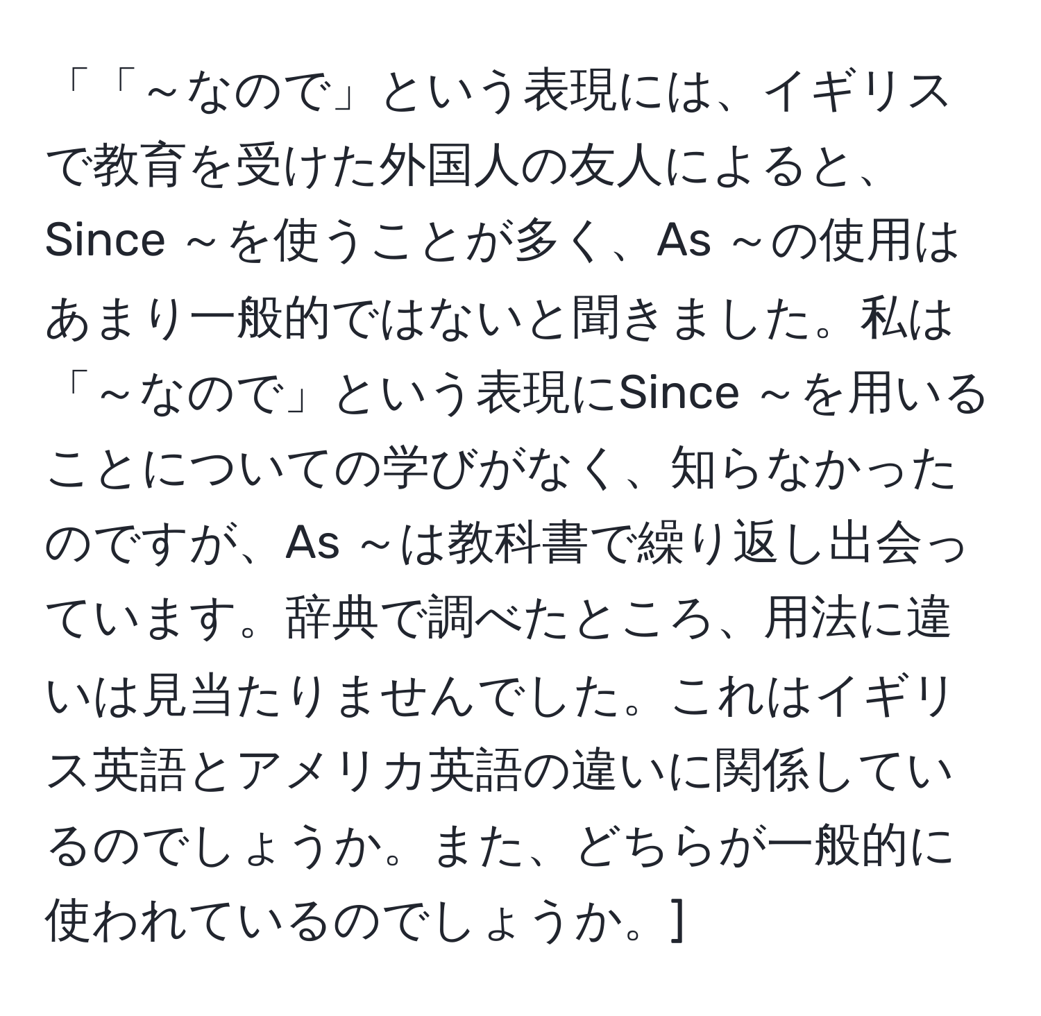 「「～なので」という表現には、イギリスで教育を受けた外国人の友人によると、Since ～を使うことが多く、As ～の使用はあまり一般的ではないと聞きました。私は「～なので」という表現にSince ～を用いることについての学びがなく、知らなかったのですが、As ～は教科書で繰り返し出会っています。辞典で調べたところ、用法に違いは見当たりませんでした。これはイギリス英語とアメリカ英語の違いに関係しているのでしょうか。また、どちらが一般的に使われているのでしょうか。]