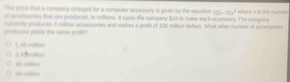 The price that a company charged for a computer accessory is given by the equation 100-10x^2 where x is the number
al accessories that ae produced, in millions. It costs the company $10 to make each accessory. The company
curently produces 2 milion accessories and makes a profit of 100 million dollars. What other number of accessories
produced yields the same profit?
3 45 million
3.45 miltion
40 million
48 miltion