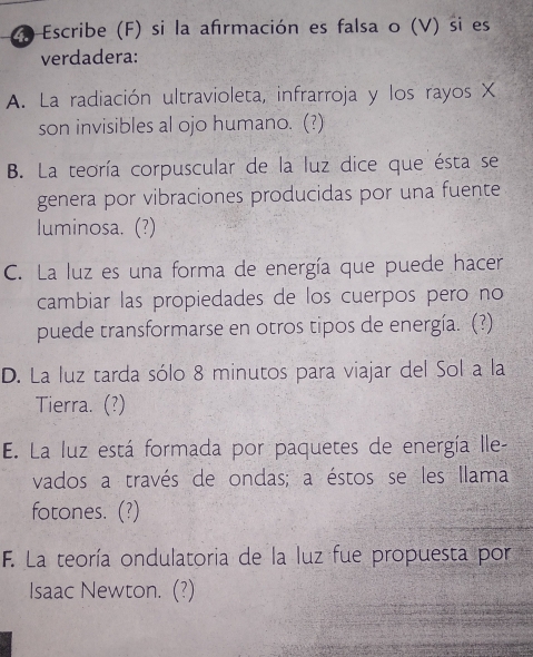 Escribe (F) si la afırmación es falsa o (V) si es
verdadera:
A. La radiación ultravioleta, infrarroja y los rayos X
son invisibles al ojo humano. (?)
B. La teoría corpuscular de la luz dice que ésta se
genera por vibraciones producidas por una fuente
luminosa. (?)
C. La luz es una forma de energía que puede hacer
cambiar las propiedades de los cuerpos pero no
puede transformarse en otros tipos de energía. (?)
D. La luz tarda sólo 8 minutos para viajar del Sol a la
Tierra. (?)
E. La luz está formada por paquetes de energía Ille-
vados a través de ondas; a éstos se les llama
fotones. (?)
F. La teoría ondulatoria de la luz fue propuesta por
Isaac Newton. (?)