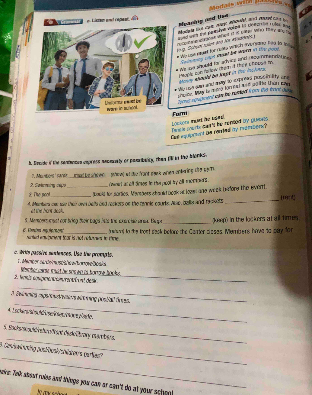 Gramn a. Listen and repeat. a 
Meaning and Use 
Modals like can, may, should, and must can be 
f 
used with the passive voice to describe rules and 
recommendations when it is clear who they are fo 
(e.g. School rules are for students.) 
We use must for rules which everyone has to follow C- 
Swimming caps must be worn in the poot. 
We use should for advice and recommendations 
People can follow them if they choose to. 
Money should be kept in the lockers. 
We use can and may to express possibility and 
choice. May is more formal and polite than can 
Tennis equipment can be rented from the front desk 
Form 
Lockers must be used. 
Tennis courts can't be rented by guests. 
Can equipment be rented by members? 
b. Decide if the sentences express necessity or possibility, then fill in the blanks. 
1. Members' cards __must be shown__ (show) at the front desk when entering the gym. 
2. Swimming caps _(wear) at all times in the pool by all members. 
3. The pool 
(book) for parties. Members should book at least one week before the event. 
4. Members can use their own balls and rackets on the tennis courts. Also, balls and rackets _(rent) 
at the front desk. 
5. Members must not bring their bags into the exercise area. Bags_ 
(keep) in the lockers at all times. 
6. Rented equipment _(return) to the front desk before the Center closes. Members have to pay for 
rented equipment that is not returned in time. 
c. Write passive sentences. Use the prompts. 
1. Member cards/must/show/borrow/books. 
Member cards must be shown to borrow books. 
2. Tennis equipment/can/rent/front desk. 
_ 
_ 
_ 
3. Swimming caps/must/wear/swimming pool/all times. 
_ 
4. Lockers/should/use/keep/money/safe. 
_ 
5. Books/should/return/front desk/library members. 
_ 
6. Can/swimming pool/book/children's parties? 
airs: Talk about rules and things you can or can't do at your sch