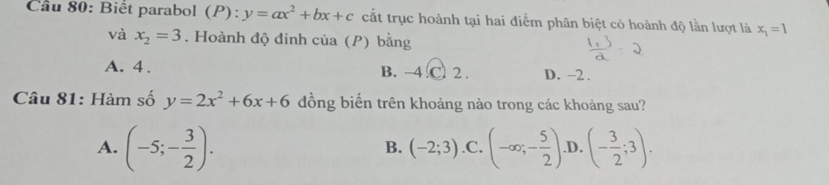 Cầu 80: Biết parabol (P): y=ax^2+bx+c cắt trục hoành tại hai điểm phân biệt có hoành độ lần lượt là x_1=1
và x_2=3. Hoành độ đinh của (P) bằng
A. 4. B. −4.C. 2. D. -2.
Câu 81: Hàm số y=2x^2+6x+6 đồng biến trên khoảng nào trong các khoảng sau?
A. (-5;- 3/2 )..C. (-∈fty ;- 5/2 ). D. (- 3/2 ;3). 
B. (-2;3)