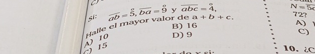 a
Si: overline ab=5, overline ba=9 y overline abc=dot 4,^circ 
N=overline 5c
Halle el mayor valor de a+b+c. 
72?
B) 16
A) 1
C) 15 A) 10
D) 9
C)
10. ¿ C