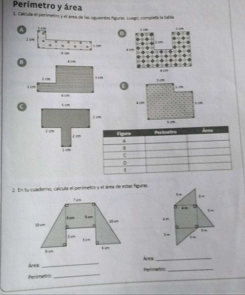 Perímetro y área 
1. Calcula el perímetro y el área de las siguientes figuras. Luego, completa la tabla 
3 cn 
E 
1 c 
. . 
. 4 
4 
a 
C
4 cm 1 4 2 3 cm
4 a 
. 
q a 
4 /2 t
$ cm
2. En tu cuaderno, calcula el perimetro y el área de estas figuras.
5 m 3=
5
5 n
4m
3m
n
3 =
_ 
Area_ 
Area 
Perímetro_ 
Perimetro 
_