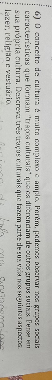 conceito de cultura é muito complexo e amplo. Porém, podemos observar nos grupos sociais 
características que formam “traços culturais” que os diferenciam de outros grupos sociais. Pense em 
sua própria cultura. Descreva três traços culturais que fazem parte de sua vida nos seguintes aspectos: 
lazer, religião e vestuário.