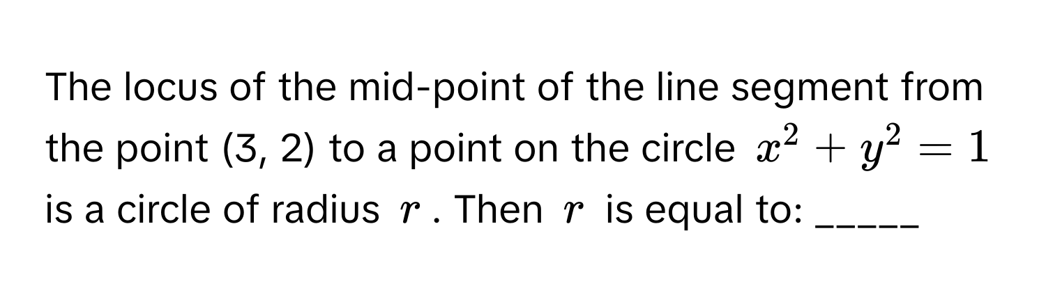 The locus of the mid-point of the line segment from the point (3, 2) to a point on the circle $x^2 + y^2 = 1$ is a circle of radius $r$. Then $r$ is equal to: _____