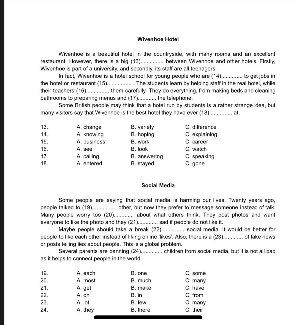 Wivenhoe Hotel
Wivenhoe is a beautiful hotel in the countryside, with many rooms and an excellent
restaurant. However, there is a big (13)_ between Wivenhoe and other hotels. Firstly,
Wivenhoe is part of a university, and secondly, its staff are all teenagers.
In fact, Wivenhoe is a hotel school for young people who are (14)_ to get jobs in
the hotel or restaurant (15). ................. . The students learn by helping staff in the real hotel, while
their teachers (16)............... them carefully. They do everything, from making beds and cleaning
bathrooms to preparing menus and (17)............ the telephone.
Some British people may think that a hotel run by students is a rather strange idea, but
many visitors say that Wivenhoe is the best hotel they have ever (18)._ at.
13. A. change B. variety C. difference
14. A. knowing B. hoping C. explaining
15. A. business B. work C. career
16. A. see B. look C. watch
17. A. calling B. answering C. speaking
18. A. entered B. stayed C. gone
Social Media
Some people are saying that social media is harming our lives. Twenty years ago,
people talked to (19)................ other, but now they prefer to message someone instead of talk.
Many people worry too (20)....... ... about what others think. They post photos and want
everyone to like the photo and they (21)............. sad if people do not like it.
Maybe people should take a break (22)._ social media. It would be better for
people to like each other instead of liking online ‘likes’. Also, there is a (23)._ of fake news
or posts telling lies about people. This is a global problem.
Several parents are banning (24)._ .... children from social media, but it is not all bad
as it helps to connect people in the world.
19. A. each B. one C. some
20. A. most B. much C. many
21. A. get B. make C. have
22. A. on B. in C. from
23. A. lot B. few C. many
24. A. they B. there C. their
