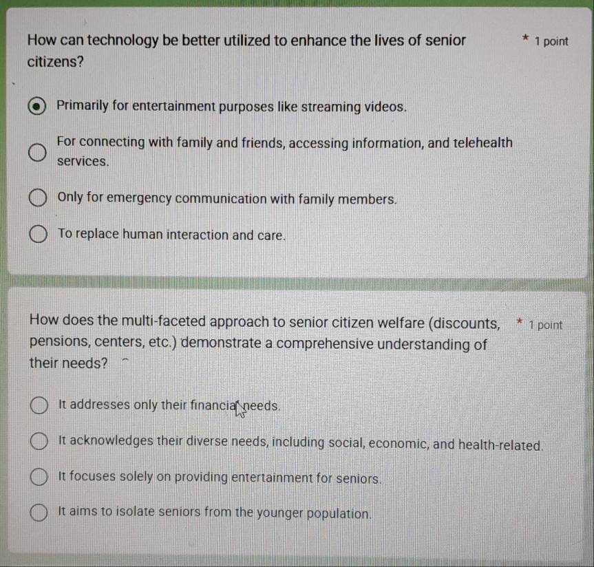 How can technology be better utilized to enhance the lives of senior 1 point
citizens?
Primarily for entertainment purposes like streaming videos.
For connecting with family and friends, accessing information, and telehealth
services.
Only for emergency communication with family members.
To replace human interaction and care.
How does the multi-faceted approach to senior citizen welfare (discounts, * 1 point
pensions, centers, etc.) demonstrate a comprehensive understanding of
their needs?
It addresses only their financial needs.
It acknowledges their diverse needs, including social, economic, and health-related.
It focuses solely on providing entertainment for seniors.
It aims to isolate seniors from the younger population.