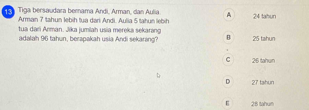 Tiga bersaudara bernama Andi, Arman, dan Aulia.
A
Arman 7 tahun lebih tua dari Andi. Aulia 5 tahun lebih 24 tahun
tua dari Arman. Jika jumlah usia mereka sekarang
B
adalah 96 tahun, berapakah usia Andi sekarang? 25 tahun
C 26 tahun
D 27 tahun
E 28 tahun