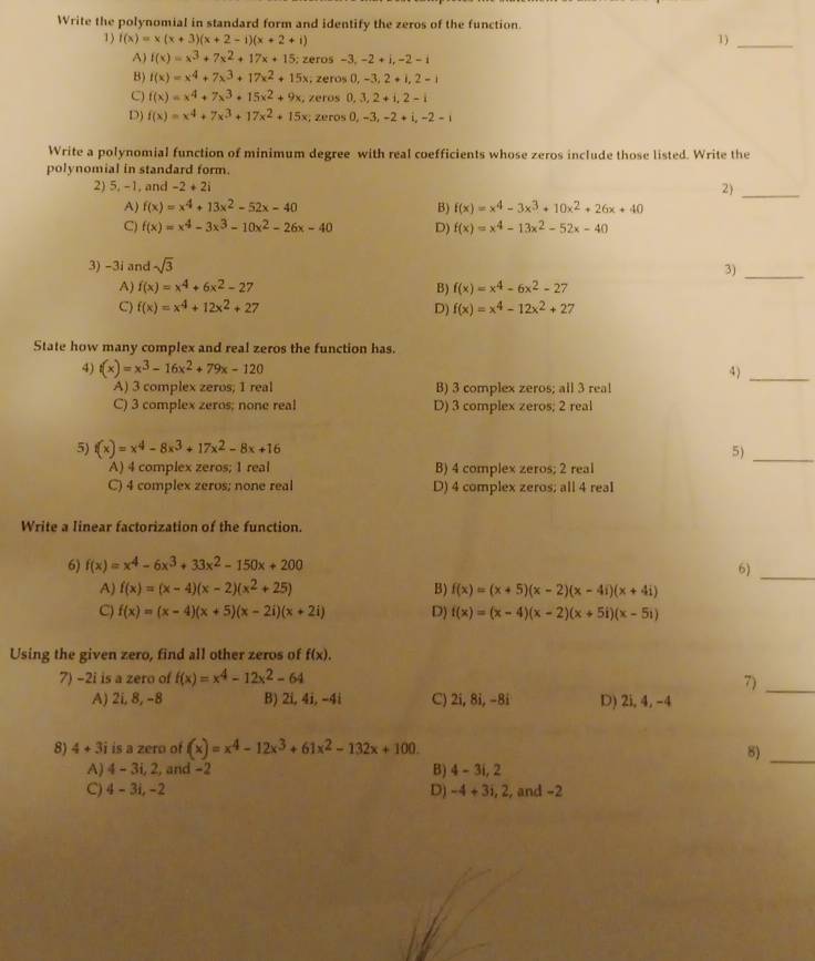 Write the polynomial in standard form and identify the zeros of the function.
1) f(x)=x(x+3)(x+2-i)(x+2+i) 1)_
A) f(x)=x^3+7x^2+17x+15 zeros -3,-2+i,-2-i
B) f(x)=x^4+7x^3+17x^2+15x , zeros 0,-3,2+i,2-1
C) f(x)=x^4+7x^3+15x^2+9x. zeros 0,3,2+i,2-i
D) f(x)=x^4+7x^3+17x^2+15x; zeros 0,-3,-2+i,-2-i
Write a polynomial function of minimum degree with real coefficients whose zeros include those listed. Write the
polynomial in standard form.
2) 5, -1, and -2+2i 2)_
A) f(x)=x^4+13x^2-52x-40 B) f(x)=x^4-3x^3+10x^2+26x+40
C) f(x)=x^4-3x^3-10x^2-26x-40 D) f(x)=x^4-13x^2-52x-40
3) -3i and sqrt(3)
3)_
A) f(x)=x^4+6x^2-27 B) f(x)=x^4-6x^2-27
C) f(x)=x^4+12x^2+27 D) f(x)=x^4-12x^2+27
State how many complex and real zeros the function has.
4) t(x)=x^3-16x^2+79x-120 4)_
A) 3 complex zeros; 1 real B) 3 complex zeros; all 3 real
C) 3 complex zeros; none real D) 3 complex zeros; 2 real
5) f(x)=x^4-8x^3+17x^2-8x+16
5)_
A) 4 complex zeros; 1 real B) 4 complex zeros; 2 real
C) 4 complex zeros; none real D) 4 complex zeros; all 4 real
Write a linear factorization of the function.
6) f(x)=x^4-6x^3+33x^2-150x+200 6)_
A) f(x)=(x-4)(x-2)(x^2+25) B) f(x)=(x+5)(x-2)(x-4i)(x+4i)
C) f(x)=(x-4)(x+5)(x-2i)(x+2i) D) f(x)=(x-4)(x-2)(x+5i)(x-5i)
Using the given zero, find all other zeros of f(x).
7) -2i is a zero of f(x)=x^4-12x^2-64 7)_
A) 2i, 8, -8 B) 2i, 4i, -4i C) 7i , 8i, −8i D) 2i, 4, -4
8) 4+3i is a zero of (x)=x^4-12x^3+61x^2-132x+100. 8)_
A) 4 - 3i, 2, and −2 B) 4-3i,2
C) 4 - 3i, −2 D) -4+3i,2, , and −2