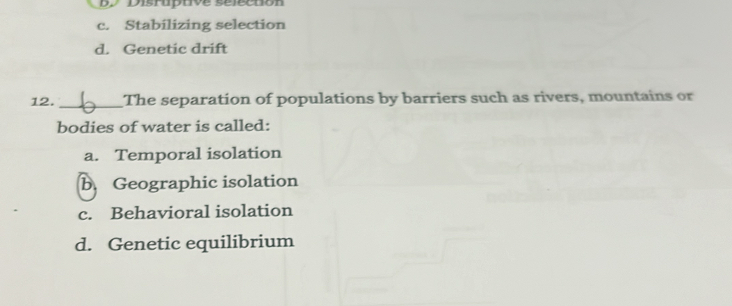 Disruptive sélectión
c. Stabilizing selection
d. Genetic drift
12. _The separation of populations by barriers such as rivers, mountains or
bodies of water is called:
a. Temporal isolation
b Geographic isolation
c. Behavioral isolation
d. Genetic equilibrium