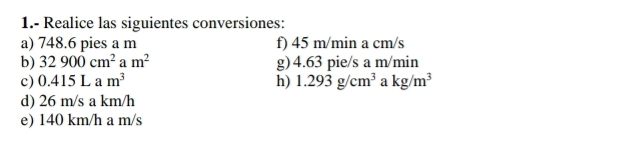 1.- Realice las siguientes conversiones: 
a) 748.6 pies a m f) 45 m/min a cm/s
b) 32900cm^2 m^2 g) 4.63 pie/s a m/min
c) 0.415Lam^3 h) 1.293g/cm^3 a kg/m^3
d) 26 m/s a km/h
e) 140 km/h a m/s