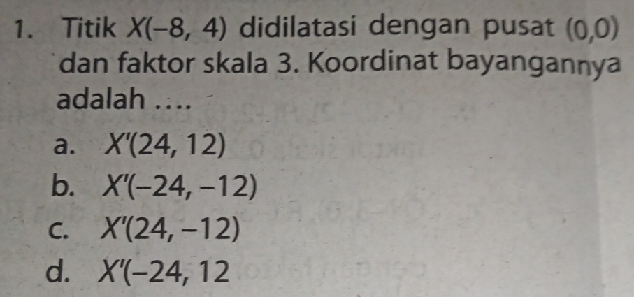 Titik X(-8,4) didilatasi dengan pusat (0,0)
dan faktor skala 3. Koordinat bayangannya
adalah …..
a. X'(24,12)
b. X'(-24,-12)
C. X'(24,-12)
d. X'(-24,12