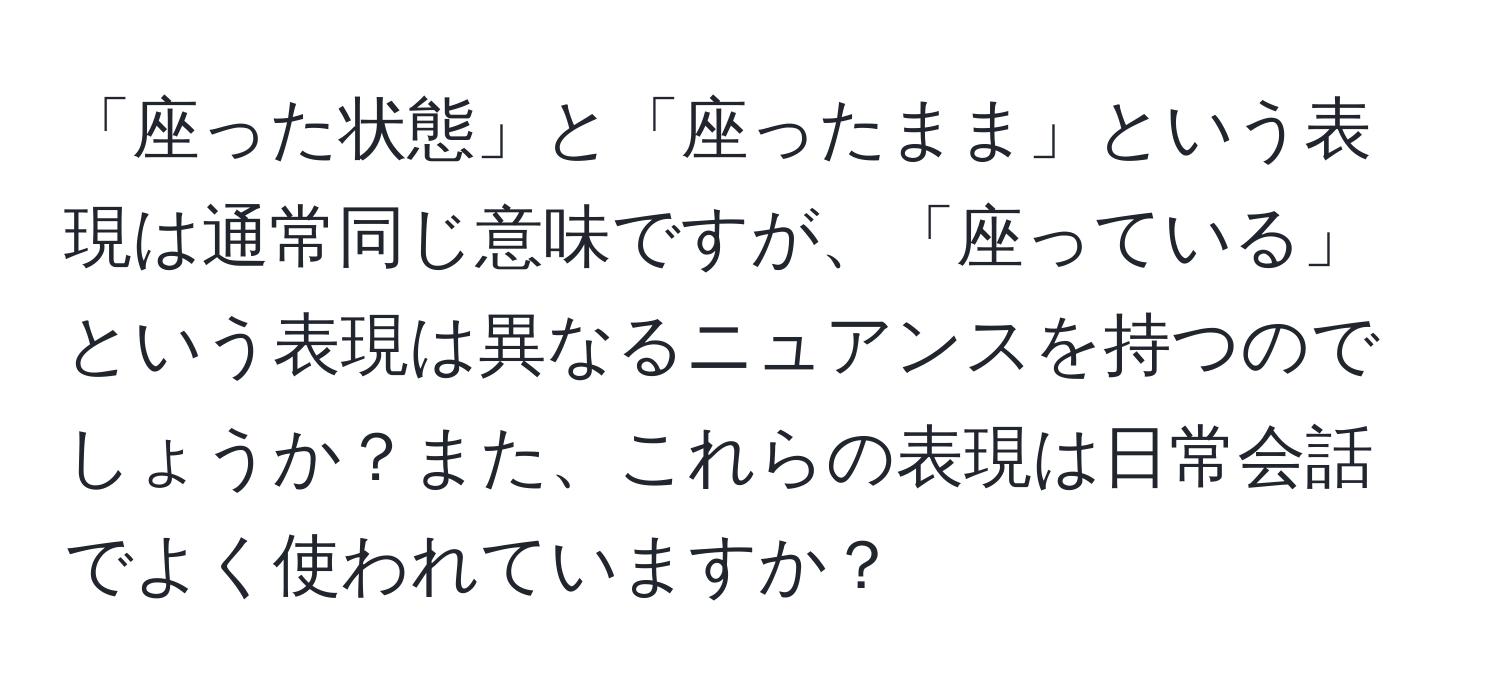 「座った状態」と「座ったまま」という表現は通常同じ意味ですが、「座っている」という表現は異なるニュアンスを持つのでしょうか？また、これらの表現は日常会話でよく使われていますか？