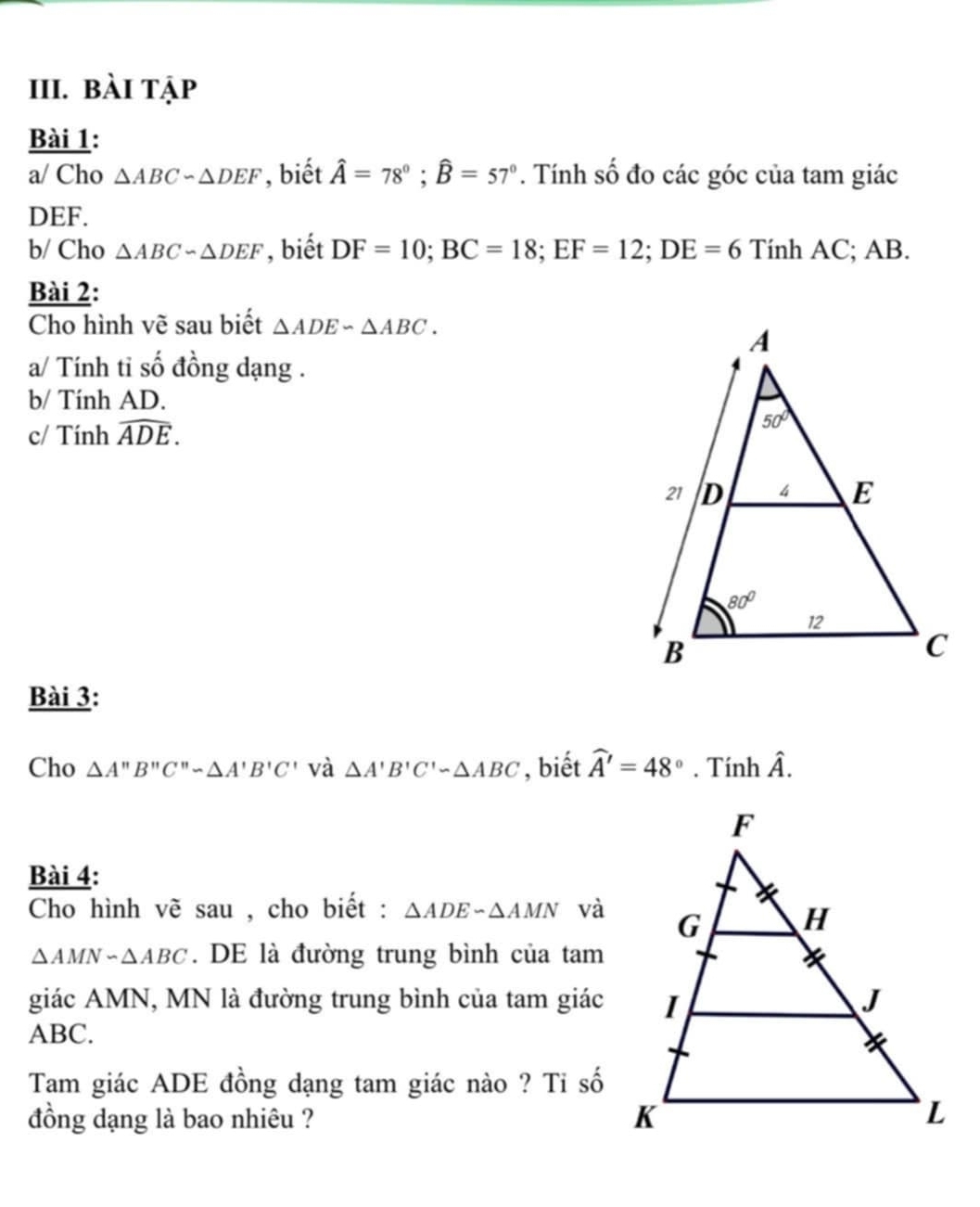 bài tập
Bài 1:
a/ Cho △ ABCsim △ DEF , biết hat A=78°;widehat B=57°. Tính số đo các góc của tam giác
DEF.
b/ Cho △ ABCsim △ DEF , biết DF=10;BC=18;EF=12;DE=6 Tính AC; AB.
Bài 2:
Cho hình vẽ sau biết △ ADE∽ △ ABC.
a/ Tính tỉ số đồng dạng .
b/ Tính AD.
c/ Tính widehat ADE.
Bài 3:
Cho △ A'prime B'prime C'prime sim △ A'B'C' và △ A'B'C'-△ ABC , biết widehat A'=48°.Tinhhat A.
Bài 4:
Cho hình vẽ sau , cho biết : △ ADEsim △ AMN và
△ AMNsim △ ABC. DE là đường trung bình của tam
giác AMN, MN là đường trung bình của tam giác
ABC.
Tam giác ADE đồng dạng tam giác nào ? Tỉ số
đồng dạng là bao nhiêu ?