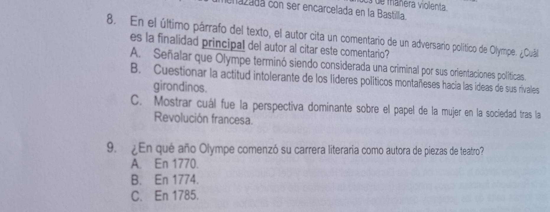 es de mânera violenta.
enazadá con ser encarcelada en la Bastilla.
8. En el último párrafo del texto, el autor cita un comentario de un adversario político de Olympe. ¿uálo
es la finalidad principal del autor al citar este comentario?
A. Señalar que Olympe terminó siendo considerada una criminal por sus orientaciones políticas.
B. Cuestionar la actitud intolerante de los líderes políticos montañeses hacia las ideas de sus rivales
girondinos.
C. Mostrar cuál fue la perspectiva dominante sobre el papel de la mujer en la sociedad tras la
Revolución francesa.
9. ¿En que año Olympe comenzó su carrera literaria como autora de piezas de teatro?
A. En 1770.
B. En 1774.
C. En 1785.