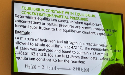 EQUILIBRIUM CONSTANT WITH EQUILIBRIUM 
CONCENTRATIONS/PARTIAL PRESSURES 
Determining equilibrium constants when equilibrium 
concentrations or partial pressures are known involves straight 
forward substitution to the equilibrium constant expression. 
Example: 
A mixture of hydrogen and nitrogen in a reaction vessel is 
allowed to attain equilibrium at 472°C. The equilibrium mixture 
of gases was analyzed and found to contain 7.38 atm H2 ,
2.46atm N2 and 0.166 atm NH3.From these data, calculate the 
equilibrium constant Kp for the reaction:
N_2(g)+3H_2(g)leftharpoons 2NH_3(g)