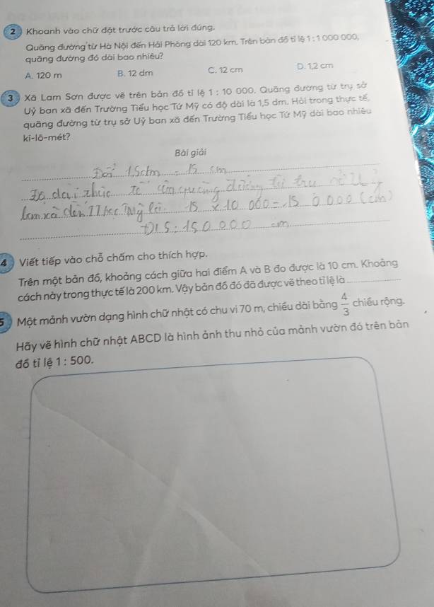 2 ) Khoanh vào chữ đặt trước câu trả lời đúng.
Quãng đường từ Hà Nội đến Hải Phòng dài 120 km. Trên bàn đồ tỉ lệ 1:1000000
quāng đường đó dài bao nhiêu?
A. 120 m B. 12 dm C. 12 cm D. 1,2 cm
3 ỷ Xã Lam Sơn được về trên bản đồ tỉ lệ 1:10 000, Quảng đường từ trụ sở
Uỷ ban xã đến Trường Tiểu học Tứ Mỹ có độ dài là 1,5 dm. Hỏi trong thực tế,
quãng đường từ trụ sở Uỷ ban xã đến Trường Tiểu học Tứ Mỹ dài bao nhiêu
ki-lõ-mét?
_
Bài giải
_
_
_
4 Viết tiếp vào chỗ chấm cho thích hợp.
Trên một bản đồ, khoảng cách giữa hai điểm A và B đo được là 10 cm. Khoảng
cách này trong thực tế là 200 km. Vậy bản đồ đó đã được vẽ theo tỉ lệ là_
5 ộ Một mảnh vườn dạng hình chữ nhật có chu vi 70 m, chiều dài bằng  4/3  chiều rộng.
Hãy về hình chữ nhật ABCD là hình ảnh thu nhỏ của mảnh vườn đó trên bản
đồ tỉ lệ 1:500.