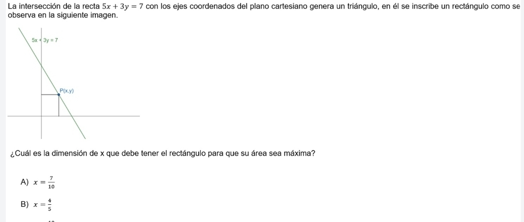 La intersección de la recta 5x+3y=7 con los ejes coordenados del plano cartesiano genera un triángulo, en él se inscribe un rectángulo como se
observa en la siguiente imagen.
¿Cuál es la dimensión de x que debe tener el rectángulo para que su área sea máxima?
A) x= 7/10 
B) x= 4/5 