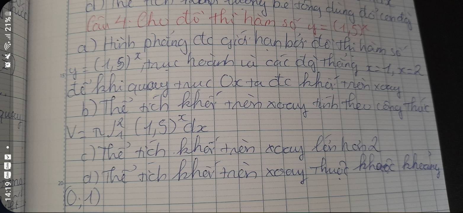 cl)ine ficn py yuong pesong dung do conda 
Cau 4. ehd do th ham so y=(1,5)^x
a) hinh phoing co giǔ han bù de th ham so
y=(1.5)^x myc hedinh vèi cāi blg thèng x=1, x=2
de hhiquang tud Ox tú dc Whú tàn xong 
qua 
b) the tich fdt therr aarny tih theo cong thao
V=π ∈t _1^(2(1,5)^x)dx
) The rich Qha thèn ag n hond 
() The tich hei taen xgay Thuàe hae Mhoany
(0,1)