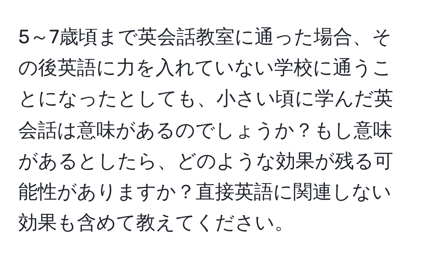 5～7歳頃まで英会話教室に通った場合、その後英語に力を入れていない学校に通うことになったとしても、小さい頃に学んだ英会話は意味があるのでしょうか？もし意味があるとしたら、どのような効果が残る可能性がありますか？直接英語に関連しない効果も含めて教えてください。