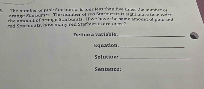 The number of pink Starbursts is four less than five times the number of 
orange Starbursts. The number of red Starbursts is eight more than twice 
the amount of orange Starbursts. If we have the same amount of pink and 
red Starbursts, how many red Starbursts are there? 
Define a variable:_ 
Equation:_ 
Solution:_ 
Sentence: