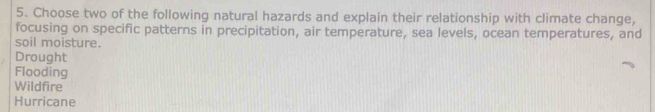 Choose two of the following natural hazards and explain their relationship with climate change,
focusing on specific patterns in precipitation, air temperature, sea levels, ocean temperatures, and
soil moisture.
Drought
Flooding
Wildfire
Hurricane