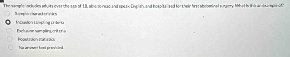 The sample includes adults over the age of 18, able to read and speak English, and hospitalized for their first abdominal surgery. What is this an example of?
Sample characteristics
Inclusion sampling criteria
Exclusion sampling criteria
Population statistics
No answer text provided.