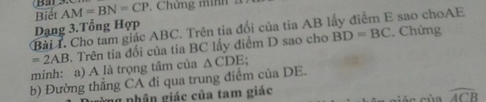 Bal 3X 
Biết AM=BN=CP , Chứng minh 
Dạng 3.Tổng Hợp 
Bài T. Cho tam giác ABC. Trên tia đổi của tia AB lấy điểm E sao choAE
=2AB. Trên tia đối của tia BC lấy điểm D sao cho BD=BC. Chứng 
minh: a) A là trọng tâm của △ CDE. 
b) Đường thăng CA đi qua trung điểm của DE. 
g phận giác của tam giác widehat ACB