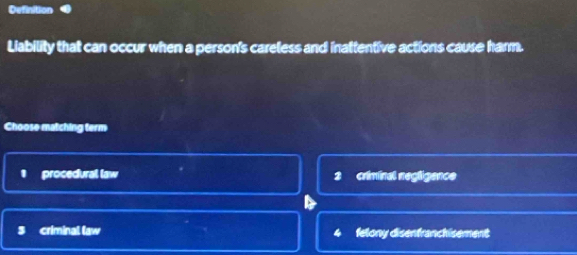 Definition
Liability that can occur when a person's careless and inattentive actions cause harm.
Choose matching term
I procedural law criminal negligence
2
3 criminal law felony disenfranchisement