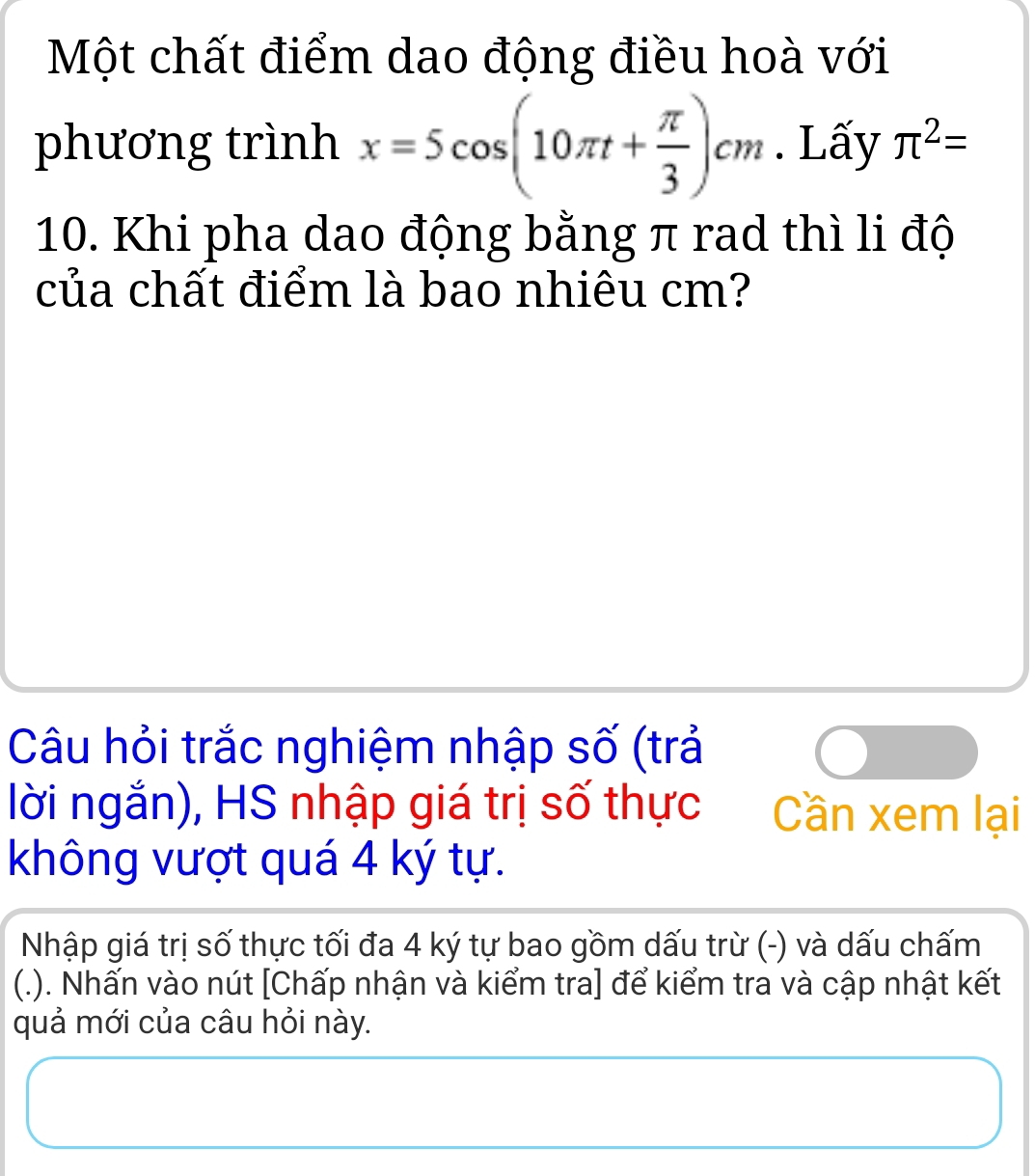 Một chất điểm dao động điều hoà với 
phương trình x=5cos (10π t+ π /3 )cm. Lấy π^2=
10. Khi pha dao động bằng π rad thì li độ 
của chất điểm là bao nhiêu cm? 
Câu hỏi trắc nghiệm nhập số (trả 
lời ngắn), HS nhập giá trị số thực Cần xem lại 
không vượt quá 4 ký tự. 
Nhập giá trị số thực tối đa 4 ký tự bao gồm dấu trừ (-) và dấu chấm 
(.). Nhấn vào nút [Chấp nhận và kiểm tra] để kiểm tra và cập nhật kết 
quả mới của câu hỏi này.