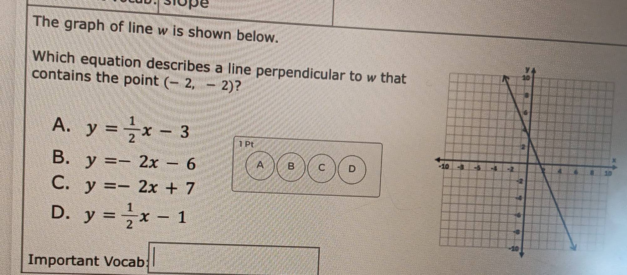 ope
The graph of line w is shown below.
Which equation describes a line perpendicular to w that
contains the point (-2,-2) ?
A. y= 1/2 x-3
1Pt
B. y=-2x-6
A B C D
C. y=-2x+7
D. y= 1/2 x-1
Important Vocab □
