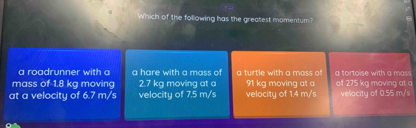 Which of the following has the greatest momentum?
a roadrunner with a a hare with a mass of a turtle with a mass of a tortoise with a mass
mass of 1.8 kg moving 2.7 kg moving at a 91 kg moving at a of 275 kg moving at a
at a velocity of 6.7 m/s velocity of 7.5 m/s velocity of 1.4 m/s velocity of 0.55 m/s